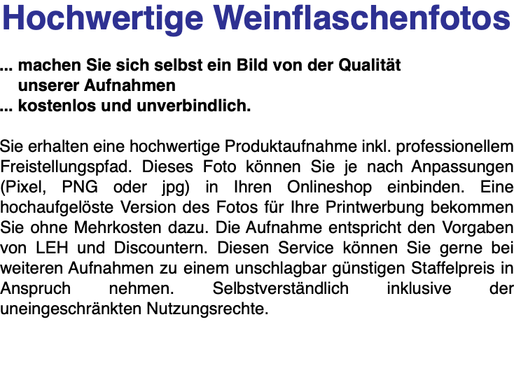 Hochwertige Weinflaschenfotos ... machen Sie sich selbst ein Bild von der Qualität unserer Aufnahmen ... kostenlos und unverbindlich. Sie erhalten eine hochwertige Produktaufnahme inkl. professionellem Freistellungspfad. Dieses Foto können Sie je nach Anpassungen (Pixel, PNG oder jpg) in Ihren Onlineshop einbinden. Eine hochaufgelöste Version des Fotos für Ihre Printwerbung bekommen Sie ohne Mehrkosten dazu. Die Aufnahme entspricht den Vorgaben von LEH und Discountern. Diesen Service können Sie gerne bei weiteren Aufnahmen zu einem unschlagbar günstigen Staffelpreis in Anspruch nehmen. Selbstverständlich inklusive der uneingeschränkten Nutzungsrechte. 