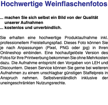 Hochwertige Weinflaschenfotos ... machen Sie sich selbst ein Bild von der Qualität unserer Aufnahmen ... kostenlos und unverbindlich. Sie erhalten eine hochwertige Produktaufnahme inkl. professionellem Freistellungspfad. Dieses Foto können Sie je nach Anpassungen (Pixel, PNG oder jpg) in Ihren Onlineshop einbinden. Eine hochaufgelöste Version des Fotos für Ihre Printwerbung bekommen Sie ohne Mehrkosten dazu. Die Aufnahme entspricht den Vorgaben von LEH und Discountern. Diesen Service können Sie gerne bei weiteren Aufnahmen zu einem unschlagbar günstigen Staffelpreis in Anspruch nehmen. Selbstverständlich inklusive der uneingeschränkten Nutzungsrechte. 