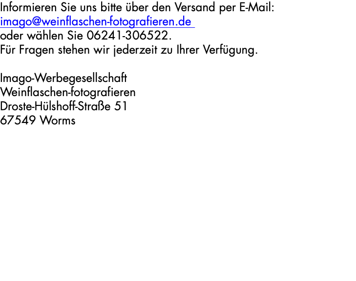 Informieren Sie uns bitte über den Versand per E-Mail: imago@weinflaschen-fotografieren.de oder wählen Sie 06241-306522. Für Fragen stehen wir jederzeit zu Ihrer Verfügung. Imago-Werbegesellschaft Weinflaschen-fotografieren Droste-Hülshoff-Straße 51 67549 Worms 